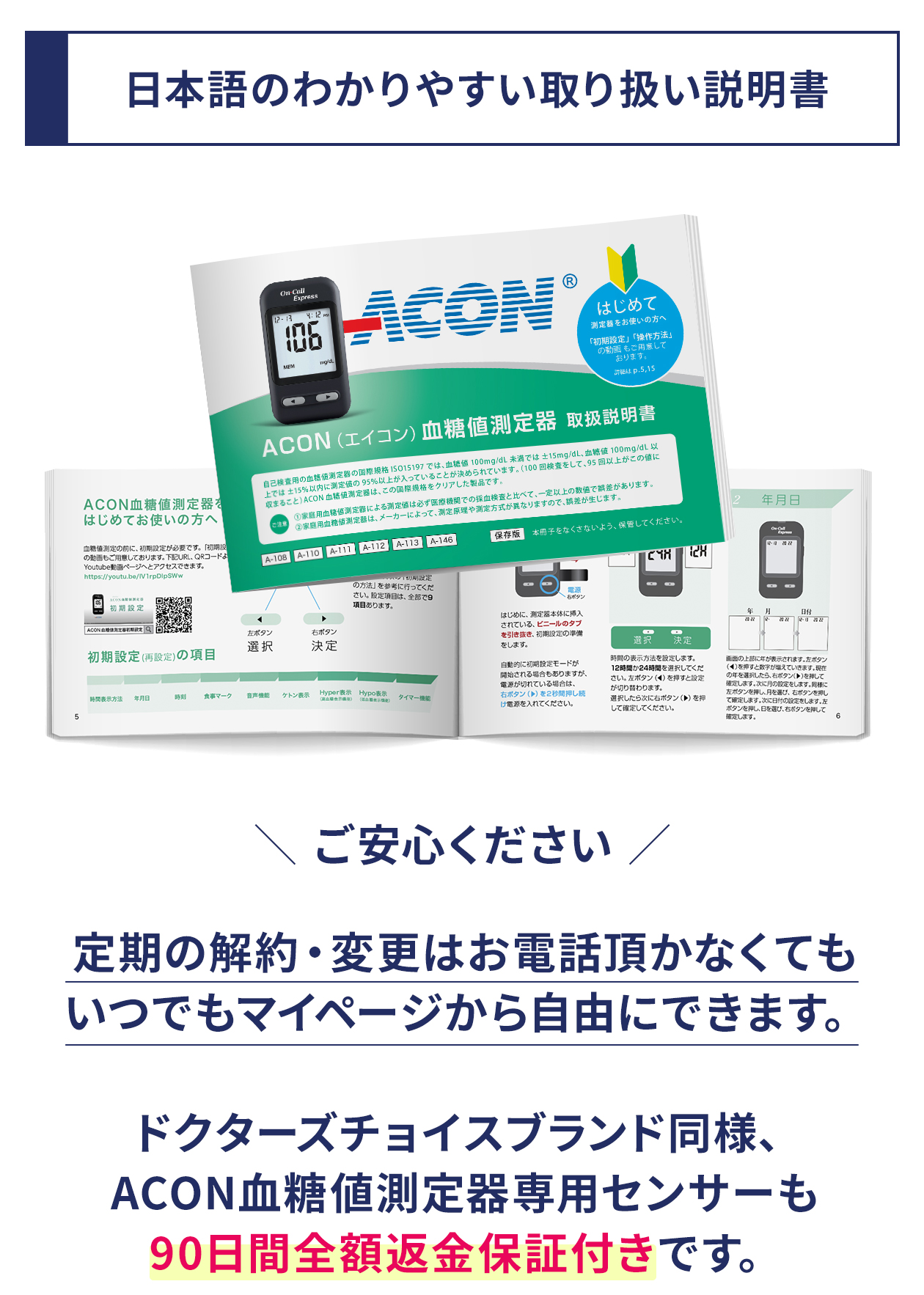 日本語のわかりやすい取り扱い説明書。定期の解約・変更はお電話頂かなくてもいつでもマイページから自由にできます。ドクターズチョイスブランド同様、ACON血糖値測定器専用センサーも90日間全額返金保証付きです。