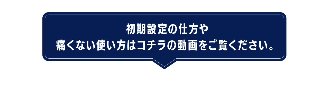 初期設定の仕方や痛くない使い方はコチラの動画をご覧ください。