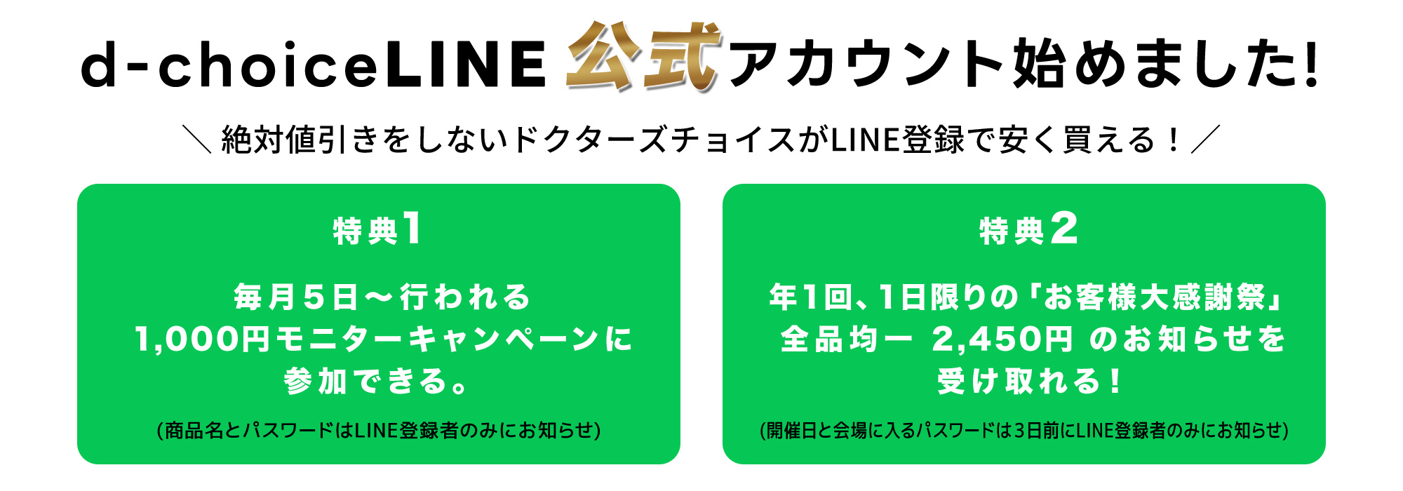 絶対値引きをしないドクターズチョイスがLINE登録で安く買える！特典１：毎月5日～行われる1,000円モニターキャンペーンに参加できる。（商品名とパスワードはLINE登録者のみにお知らせ）特典２：1回、1日限りの「お客様大感一2,450円のお知らせを受け取れる！（開催日と会場に入るパスワードは3日前にLINE登録者のみにお知らせ。）