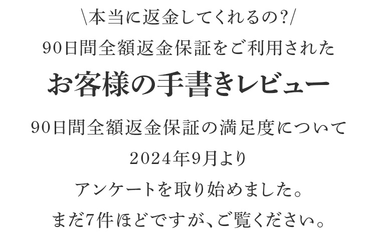 本当に返金してくれるの？90日間全額返金保証をご利用されたお客様の手書きレビュー90日間全額返金保証の満足度について2024年9月よりアンケートを取り始めました。まだ７件ほどですが、ご覧ください。