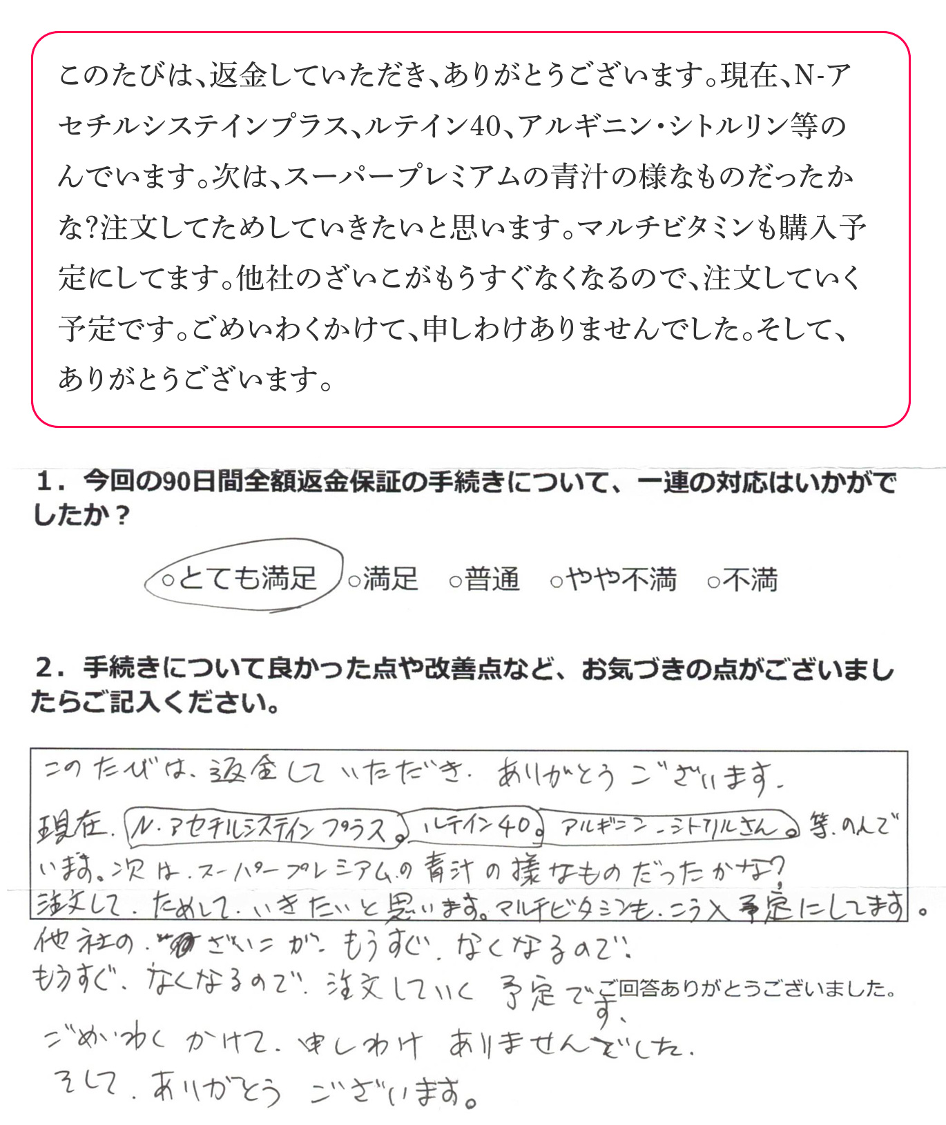 このたびは、返金していただき、ありがとうございます。現在、N-アセチルシステインプラス、ルテイン40、アルギニン・シトルリン等のんでいます。次は、スーパープレミアムの青汁の様なものだったかな？注文してためしていきたいと思います。マルチビタミンも購入予定にしてます。他社のざいこがもうすぐなくなるので、注文していく予定です。ごめいわくかけて、申しわけありませんでした。そして、ありがとうございます。