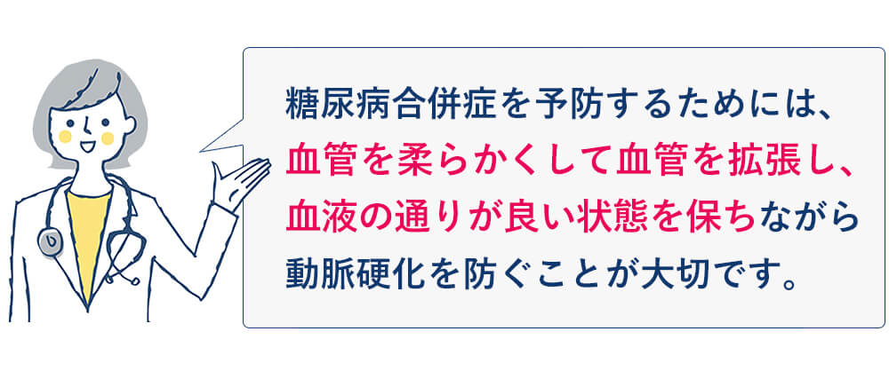 糖尿病合併症を予防するためには、血管を柔らかくして
血管を拡張し、血液の通りが良い状態を保ちながら、動脈硬化を防ぐことが大切です